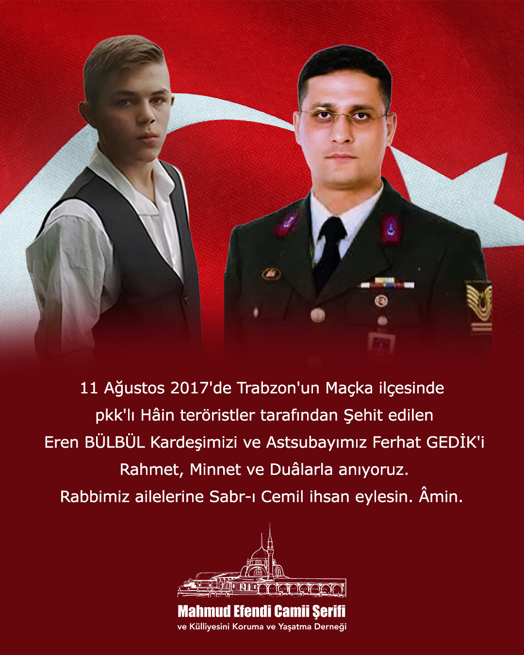 11 Ağustos 2017'de Trabzon'un Maçka ilçesinde pkk'lı Hâin teröristler tarafından Şehit edilen Eren BÜLBÜL Kardeşimizi ve Astsubayımız Ferhat GEDİK'i Rahmet, Minnet ve Duâlarla anıyoruz. Rabbimiz ailelerine Sabr-ı Cemil ihsan eylesin. Âmin.
